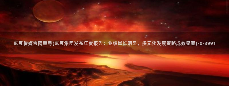 麻豆视频最新下载：麻豆传媒官网番号(麻豆集团发布